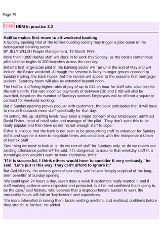 Page 79
Image HRM in practice 3.2
Halifax makes first move to all-weekend banking
A Sunday-opening trial at the former building society may trigger a jobs boom in the
beleaguered banking sector
BY JILLY WELCH People Management, 19 March 1998
More than 1,000 Halifax staff will clock in to work this Sunday, as the bank's contentious
pilot scheme begins in 200 branches across the country.
Britain's first large-scale pilot in the banking sector will run until the end of May and will
include the Easter weekend. Although the scheme is likely to anger groups opposed to
Sunday trading, the bank hopes that the service will appeal to the season's first mortgage-
seekers. Saturday hours will also be extended beyond noon.
The Halifax is offering higher rates of pay of up to £22 an hour for staff who volunteer for
the extra shifts. Flat-rate incentive payments of between £30 and £100 will also be
awarded, based on the number of Sundays worked. Employees will be offered a separate
contract for weekend working.
But if Sunday opening proves popular with customers, the bank anticipates that it will have
to recruit thousands more staff specifically for that day.
'In setting this up, staffing levels have been a major concern of our employees', admitted
David Fisher, head of retail sales and manager of the pilot. 'They don't want this to be
really popular and then have us not recruit enough staff to cope.'
Fisher is anxious that the bank is not seen to be pressurising staff to volunteer for Sunday
shifts and says he is keen to negotiate terms and conditions with the Independent Union
of Halifax Staff
'One thing we need to look at is: do we recruit staff for Sundays only, or do we review our
existing attendance patterns?' he said. 'It's dangerous to assume that weekday staff fit a
stereotype and wouldn't want to work alternative shifts.'
'If it is successful, I think others would have to consider it very seriously,' he
said. 'Let's put it this way: they can't afford to ignore it.'
But Ged Nichols, the union's general secretary, said he was 'deeply sceptical of the long-
term benefits' of Sunday opening.
'We could open 24 hours a day, seven days a week if customers really wanted it and if
staff working patterns were respected and protected, but I'm not confident that's going to
be the case,' said Nichols, who believes that a disproportionate burden to work the
unsociable hours will fall on 'key-holders' and supervisors.
'I'm more interested in seeing them tackle existing overtime and workload problems before
they stretch us further,' he added.
 