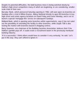 Despite its potential difficulties, the bold business move is being watched closely by
Halifax's high-street competitors many of which are beginning, or are considering, smaller-
scale trials of their own.
Barcalys 'Bank, which pioneered Saturday opening in 1982, will soon open six branches on
Sundays after a trial in Milton Keynes. Abbey National intends to open 80 branches in key
high street and estate agency locations on Good Friday and Easter Monday, and is set to
launch a special 'mortgage line' service on subsequent Sundays.
Midland Bank, which is opening some branches within supermarkets, says it has not ruled
out the possibility of extending the facility to other branches, while Lloyds TSB is also
testing the market with branches based in shopping centres.
Barry Swanson, vice-chairman of the Building Societies Association, believes that if the
Halifax's gamble pays off, it could create a recruitment boom in the previously moribund
banking industry.
'If it is successful, I think others would have to consider it very seriously,' he said. 'Let's
put it this way: they can't afford to ignore it.'
 