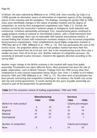 Page 80
In Britain, the data collected by Millward et al. (1992) and, more recently, by Cully et al.
(1998) provide an alternative source of information on important aspects of the changing
nature of the economy and the workplace. The findings, covering the period 1984 to 1990,
show some identifiable changes in the nature of product markets and the degree of
competition, as seen by their management respondents (see Table 3.1). Overall, the
markets served by the researcher's national sample of workplaces, both industrial and
commercial, remained substantially unchanged. First, manufacturing plants continued to
supply products mainly to national or international markets, with a small movement from
the latter. Surprisingly, there was no noticeable shift towards international markets. A
second finding that accords with mainstream economic analysis is the increased competition
facing business organizations: 'more establishments faced highly competitive markets in
1990 than did so in 1984' (Millward et al., 1992, p. 12). This was particularly the case in the
service sector; the proportion whose sole or main product market had more than five
competitors increased from 56 to 64 per cent. But in the manufacturing sector there was a
smaller increase, from 49 to 54 per cent. Another indicator of competitive pressure, the
sensitivity of demand to price increases, moved in the opposite direction according to the
survey data.
Another major change in the British economy is the marked shift away from public
ownership. Privatization has taken different forms. Most prominent has been the sale of
public corporations, such as British Telecom. Findings from the 1990 survey show that
employment in state-owned corporations fell by 38 per cent, from 1.3 million to 0.8 million,
between 1984 and 1990 (Millward et al., 1992, p. 17). The other form of privatization has
been private contracting and competitive tendering in, for instance, the health care sector
and city and central government. If events during the last years of public ownership are
viewed as part of the preparation for privatization,
Table 3.1 The economic context of trading organizations, 1984 and 1990
Manufacturing Services
1984 1990 1984 1990
Market for main product Column percentages
Local 6 10 45 54
Regional 18 10 18 19
National 47 53 26 20
International 29 27 12 7
Number of competitors Column percentages
None 5 6 14 10
 