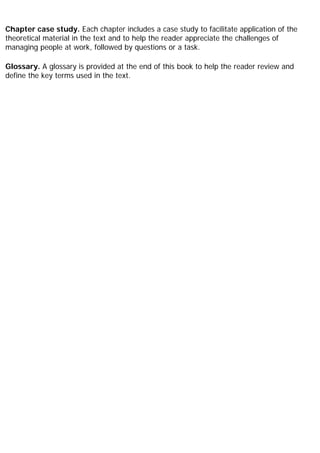 Chapter case study. Each chapter includes a case study to facilitate application of the
theoretical material in the text and to help the reader appreciate the challenges of
managing people at work, followed by questions or a task.
Glossary. A glossary is provided at the end of this book to help the reader review and
define the key terms used in the text.
 