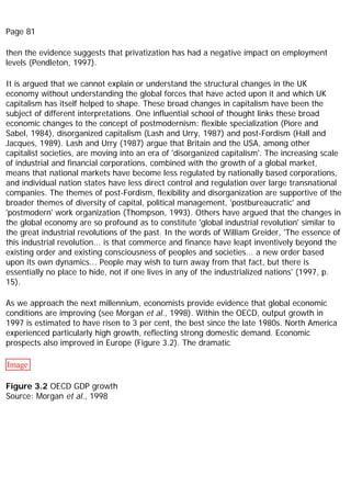 Page 81
then the evidence suggests that privatization has had a negative impact on employment
levels (Pendleton, 1997).
It is argued that we cannot explain or understand the structural changes in the UK
economy without understanding the global forces that have acted upon it and which UK
capitalism has itself helped to shape. These broad changes in capitalism have been the
subject of different interpretations. One influential school of thought links these broad
economic changes to the concept of postmodernism: flexible specialization (Piore and
Sabel, 1984), disorganized capitalism (Lash and Urry, 1987) and post-Fordism (Hall and
Jacques, 1989). Lash and Urry (1987) argue that Britain and the USA, among other
capitalist societies, are moving into an era of 'disorganized capitalism'. The increasing scale
of industrial and financial corporations, combined with the growth of a global market,
means that national markets have become less regulated by nationally based corporations,
and individual nation states have less direct control and regulation over large transnational
companies. The themes of post-Fordism, flexibility and disorganization are supportive of the
broader themes of diversity of capital, political management, 'postbureaucratic' and
'postmodern' work organization (Thompson, 1993). Others have argued that the changes in
the global economy are so profound as to constitute 'global industrial revolution' similar to
the great industrial revolutions of the past. In the words of William Greider, 'The essence of
this industrial revolution... is that commerce and finance have leapt inventively beyond the
existing order and existing consciousness of peoples and societies... a new order based
upon its own dynamics... People may wish to turn away from that fact, but there is
essentially no place to hide, not if one lives in any of the industrialized nations' (1997, p.
15).
As we approach the next millennium, economists provide evidence that global economic
conditions are improving (see Morgan et al., 1998). Within the OECD, output growth in
1997 is estimated to have risen to 3 per cent, the best since the late 1980s. North America
experienced particularly high growth, reflecting strong domestic demand. Economic
prospects also improved in Europe (Figure 3.2). The dramatic
Image
Figure 3.2 OECD GDP growth
Source: Morgan et al., 1998
 