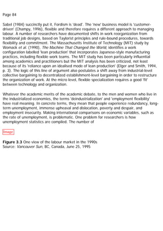 Page 84
Sabel (1984) succinctly put it, Fordism is 'dead'. The 'new' business model is 'customer-
driven' (Champy, 1996), flexible and therefore requires a different approach to managing
labour. A number of researchers have documented shifts in work reorganization from
traditional job designs, based on Taylorist principles and rule-bound procedures, towards
flexibility and commitment. The Massachusetts Institute of Technology (MIT) study by
Womack et al. (1990), The Machine That Changed the World, identifies a work
configuration labelled 'lean production' that incorporates Japanese-style manufacturing
practices, including flexible work teams. The MIT study has been particularly influential
among academics and practitioners but the MIT analysis has been criticized, not least
because of its 'reliance upon an idealised mode of lean production' (Elger and Smith, 1994,
p. 3). The logic of this line of argument also postulates a shift away from industrial-level
collective bargaining to decentralized establishment-level bargaining in order to restructure
the organization of work. At the micro level, flexible specialization requires a good 'fit'
between technology and organization.
Whatever the academic merits of the academic debate, to the men and women who live in
the industrialized economies, the terms 'deindustrialization' and 'employment flexibility'
have real meaning. In concrete terms, they mean that people experience redundancy, long-
term unemployment, immense upheaval and dislocation, poverty and despair, and
employment insecurity. Making international comparisons on economic variables, such as
the rate of unemployment, is problematic. One problem for researchers is how
unemployment statistics are compiled. The number of
Image
Figure 3.3 One view of the labour market in the 1990s
Source: Vancouver Sun, BC, Canada, June 25, 1995
 