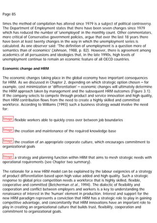 Page 85
times the method of compilation has altered since 1979 is a subject of political controversy.
The Department of Employment states that there have been seven changes since 1979
which has reduced the number of 'unemployed' in the monthly count. Other commentators,
more critical of Conservative government policies, argue that over the last 18 years there
have been at least twenty changes in the way in which the unemployment series is
calculated. As one observer said: 'The definition of unemployment is a question more of
semantics than of economics' (Johnson, 1988, p. 82). However, there is agreement among
academics of all persuasions and ideologies that, in the late 1990s, high levels of
unemployment continue to remain an economic feature of all OECD countries.
Economic change and HRM
The economic changes taking place in the global economy have important consequences
for HRM. As we discussed in Chapter 2, depending on which strategic option chosen – for
example, cost minimization or 'differentiation' – economic changes will ultimately determine
the HRM approach taken by management and the subsequent HRM outcomes (Figure 3.1).
If the company selects to compete through product and service innovation and high quality,
then HRM contribution flows from the need to create a highly skilled and committed
workforce. According to Williams (1993) such a business strategy would involve the need
for:
Image flexible workers able to quickly cross over between job boundaries
Image the creation and maintenance of the required knowledge base
Image the creation of an appropriate corporate culture, which encourages commitment to
organizational goals
Image a strategy and planning function within HRM that aims to mesh strategic needs with
operational requirements (see Chapter two summary).
The rationale for a new HRM model can be explained by the labour exigencies of a strategy
of product differentiation based upon high value added and high quality. Such a strategic
response to global price competition needs a workforce that is highly skilled, flexible,
cooperative and committed (Betcherman et al., 1994). The dialectic of flexibility and
cooperation and conflict between employers and workers is a key to understanding the
renaissance of interest in the 'human' element in production. Interest and support for the
new HRM paradigm represents a conviction that HRM has a strategic role to play in gaining
competitive advantage, and concomitantly that HRM innovations have an important role to
play in creating an organizational culture that builds trust, flexibility, cooperation and
commitment to organizational goals.
 
