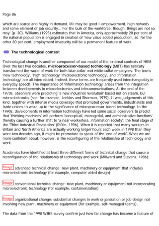 Page 86
which are scarce and highly in demand, life may be good – empowerment, high rewards
and some element of job security... For the bulk of the workforce, though, things are not so
rosy' (p. 20). Williams (1993) estimates that in America, only approximately 20 per cent of
the national population is engaged in creation of 'new value added production', so, for the
other 80 per cent, employment insecurity will be a permanent feature of work.
The technological context
Technological change is another component of our model of the external contexts of HRM.
Over the last two decades, microprocessor-based technology (MBT) has radically
transformed the world of work for both blue-collar and white-collar employees. The terms
'new technology', 'high technology' 'microelectronic technology', and 'information
technology' are all interrelated. Indeed, these terms are frequently used interchangeably in
everyday speech. The importance of 'information technology' arises from the integration
between developments in microelectronics and telecommunications. At the end of the
1970s, observers were predicting 'a new industrial revolution' based not on steam, but
microelectronics (see, for example, Jenkins and Sherman, 1979). It was judgements of this
kind, together with intense media coverage that prompted governments, industrialists and
trade unions to wake up to the significance of microprocessor-based technology. In the
1990s, developments in information technology have led some social observers to predict
that 'thinking machines' will perform 'conceptual, managerial, and administrative functions'
thereby causing a further shift to 'a near-workerless, information society'; the final stage of
the 'Third Industrial Revolution' (Rifkin, 1996). When it is reported that many workers in
Britain and North America are actually working longer hours each week in 1998 than they
were two decades ago, it might be premature to speak of the 'end of work'. What we are
more confident about, however, is the reconfiguring of the relationship of technology and
work.
Academics have identified at least three different forms of technical change that cause a
reconfiguration of the relationship of technology and work (Millward and Stevens, 1986):
Image advanced technical change: new plant, machinery or equipment that includes
microelectronic technology (for example, computer aided design)
Image conventional technical change: new plant, machinery or equipment not incorporating
microelectronic technology (for example, containerization)
Image organizational change: substantial changes in work organization or job design not
involving new plant, machinery or equipment (for example, self-managed teams).
The data from the 1990 WIRS survey confirm just how far change has become a feature of
 