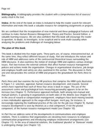 Page xxi
Bibliography. A bibliography provides the student with a comprehensive list of sources/
works cited in the text.
Index. At the end of the book an index is included to help the reader search for relevant
information and make this book a valuable resource for completing assignments or projects.
We are confident that the incorporation of new material and these pedagogical features will
continue to make Human Resource Management: Theory and Practice, Second Edition, a
valuable learning resource. We are also confident that this book will encourage the reader
to question, to doubt, to investigate, to be sceptical and to seek multi-causality when
analysing the problems and challenges of managing labour.
The plan of this book
This book is divided into five major parts. These parts are, of course, interconnected but, at
the same time, they reflect different focuses of study. Part one introduces the nature and
role of HRM and addresses some of the controversial theoretical issues surrounding the
HRM discourse. It also examines the notion of strategic HRM and explores various strategic
issues. Part two reviews the external contexts that affect human resource management
policies and actions inside the organization. Changes in organizational structures, job design
and employee health and safety are also examined in this section. The discussion in Parts
one and two provides the context of HRM and prepares the groundwork for Parts three to
five.
Parts three and four examine the key HR practices that comprise the HRM cycle illustrated
in Figure 1.2: selection, appraisal, human resource development, and rewards. Several
writers have reported how each of these four areas is back in vogue. The use of the
assessment centre and psychological tests measuring personality appears to be on the
increase (see Chapter 7). Performance appraisal methods, both among non-manual and
manual workers, is growing in organizations on both sides of the Atlantic (see Chapter 8).
In the area of reward or compensation management, employers have been moving towards
a more individualist approach to the wage–effort bargain: merit pay, for instance, is
increasingly replacing the traditional practice of the rate for the job (see Chapter 9). Human
resource development is seen by theorists as a vital component, if not the pivotal
component, of the human resource management model (see Chapter 10).
In Part five we address some of the developments in communications and employee
relations. There is evidence that organizations are devoting more resources to employee
communication programmes and introducing employee involvement arrangements (see
Chapter 11). In the area of industrial relations, the traditional 'pluralist' or 'Donovan' model
is undergoing change (see Chapter 12).
 