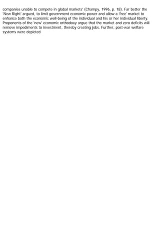 companies unable to compete in global markets' (Champy, 1996, p. 18). Far better the
'New Right' argued, to limit government economic power and allow a 'free' market to
enhance both the economic well-being of the individual and his or her individual liberty.
Proponents of the 'new' economic orthodoxy argue that the market and zero deficits will
remove impediments to investment, thereby creating jobs. Further, post-war welfare
systems were depicted
 