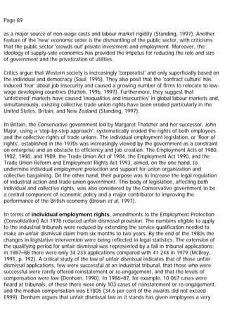 Page 89
as a major source of non-wage costs and labour market rigidity (Standing, 1997). Another
feature of the 'new' economic order is the dismantling of the public sector, with criticisms
that the public sector 'crowds out' private investment and employment. Moreover, the
ideology of supply-side economics has provided the impetus for reducing the role and size
of government and the privatization of utilities.
Critics argue that Western society is increasingly 'corporatist' and only superficially based on
the individual and democracy (Saul, 1995). They also posit that the 'contract culture' has
induced 'fear' about job insecurity and caused a growing number of firms to relocate to low-
wage developing countries (Hutton, 1996, 1997). Furthermore, they suggest that
'unfettered' markets have caused 'inequalities and insecurities' in global labour markets and,
simultaneously, existing collective trade union rights have been eroded particularly in the
United States, Britain, and New Zealand (Standing, 1997).
In Britain, the Conservative government led by Margaret Thatcher and her successor, John
Major, using a 'step-by-step approach', systematically eroded the rights of both employees
and the collective rights of trade unions. The individual employment legislation, or 'floor of
rights', established in the 1970s was increasingly viewed by the government as a constraint
on enterprise and an obstacle to efficiency and job creation. The Employment Acts of 1980,
1982, 1988, and 1989, the Trade Union Act of 1984, the Employment Act 1990, and the
Trade Union Reform and Employment Rights Act 1993, aimed, on the one hand, to
undermine individual employment protection and support for union organization and
collective bargaining. On the other hand, their purpose was to increase the legal regulation
of industrial action and trade union government. This body of legislation, affecting both
individual and collective rights, was also considered by the Conservative government to be
a central component of economic policy and a major contributor to improving the
performance of the British economy (Brown et al, 1997).
In terms of individual employment rights, amendments to the Employment Protection
(Consolidation) Act 1978 reduced unfair dismissal provision. The numbers eligible to apply
to the industrial tribunals were reduced by extending the service qualification needed to
make an unfair dismissal claim from six months to two years. By the end of the 1980s the
changes in legislative intervention were being reflected in legal statistics. The extension of
the qualifying period for unfair dismissal was represented by a fall in tribunal applications;
in 1987–88 there were only 34 233 applications compared with 41 244 in 1979 (McIlroy,
1991, p. 192). A critical study of the law of unfair dismissal indicates that of those unfair
dismissal applications, few were successful at an industrial tribunal, that those who were
successful were rarely offered reinstatement or re-engagement, and that the levels of
compensation were low (Denham, 1990). In 1986–87, for example, 10 067 cases were
heard at tribunals; of these there were only 103 cases of reinstatement or re-engagement,
and the median compensation was £1805 (34.6 per cent of the awards did not exceed
£999). Denham argues that unfair dismissal law as it stands has given employees a very
 