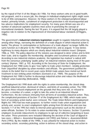 Page 90
by the repeal of Part II of the Wages Act 1986. For those workers who are in good health,
not pregnant, and in a secure job, the changes in individual employment rights might seem
to be of little consequence. However, for those workers in the enlarged peripheral labour
market, primarily female, curtailment of employment protection is not inconsequential and
has adverse implications for employment security. For many years Britain was one of a
number of advanced capitalist countries most active in promoting the concept of
international standards. During the last 18 years, it is argued that the UK largely played a
negative role in relation to the improvement of international labour standards (O'Higgins,
1986).
The government's industrial relations legislation sought to regulate industrial action by,
among other things, narrowing the definition of a trade dispute in which industrial action is
lawful. The phrase 'in contemplation or furtherance of a trade dispute' no longer fulfills the
same function as it did prior to the 1982 Employment Act, and as argued, 'It now denies
legitimacy to many disputes which are clearly about industrial relations issues' (Simpson,
1986, p. 192). The policy objective of the statutes was designed to deter strikes and to limit
their scale, and to regulate the membership, discipline and recruitment policies of unions.
According to one industrial relations academic, the legislation has marked 'a radical shift
from the consensus underlying "public policy" on industrial relations during most of the past
century' (Hyman, 1987, p. 93). According to the Secretary of State for Employment, the
Employment Act 1988 seeks to give 'new rights to trade union members', notably protection
from 'unjustified' discipline by union members and officials. The government justified the
statute in the belief that in recent years some British trade unions have meted out harsh
treatment to non-striking union members (Gennard et al., 1989). The purpose of the
Employment Act 1988 is further to discourage industrial action and reduce the likelihood of
'militant' union leadership (McKendrick, 1988).
The Employment Act 1990 deals with the rights to union membership, the closed shop,
unofficial industrial action, dismissal of strikers, and limits of secondary action. The 1990
Act gives those refused employment on the grounds that they were not, or refused to
become, a member of a union, a right to take the union to an industrial tribunal.
Furthermore, the Act removes immunity from all forms of secondary industrial action. Thus,
the complicated provisions of Section 17 of the Employment Act 1980, which made some
form of secondary action lawful, were removed. The Trade Union Reform and Employment
Rights Act 1993 had two main purposes: to further restrict trade union organization and
activity and, second, to enact employment rights arising from EU directives and case law.
Sections 1–7 of the 1993 Act relate to internal union governance such as the election of
union officials. Sections 13–16 relate to union membership. For instance, Section 13 permits
employers to provide inducements to employees to opt out of collective bargaining or leave
the union. These provisions were included following the decision of the Court of Appeal in
two cases – Wilson v. Associated Newspapers Ltd (1993) and Palmer v. Associated British
Ports (1993). By the middle of the 1990s, it was unlawful for industrial action to involve
secondary action, secondary picketing, action in defence of the closed shop, and action in
 