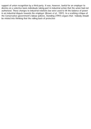 support of union recognition by a third party. It was, however, lawful for an employer to
dismiss on a selective basis individuals taking part in industrial action that the union had not
authorized. These changes to industrial relations law were used to tilt the balance of power
in an industrial dispute towards the employer (Brown et al., 1997). In a scathing critique of
the Conservative government's labour policies, Standing (1997) argues that: 'nobody should
be misled into thinking that the rolling back of protective
 