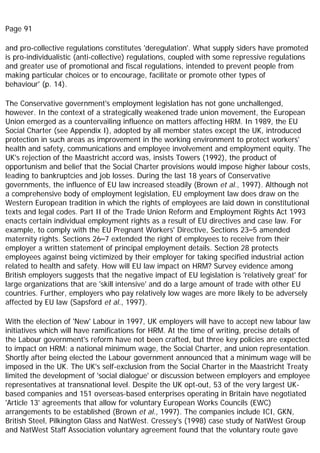 Page 91
and pro-collective regulations constitutes 'deregulation'. What supply siders have promoted
is pro-individualistic (anti-collective) regulations, coupled with some repressive regulations
and greater use of promotional and fiscal regulations, intended to prevent people from
making particular choices or to encourage, facilitate or promote other types of
behaviour' (p. 14).
The Conservative government's employment legislation has not gone unchallenged,
however. In the context of a strategically weakened trade union movement, the European
Union emerged as a countervailing influence on matters affecting HRM. In 1989, the EU
Social Charter (see Appendix I), adopted by all member states except the UK, introduced
protection in such areas as improvement in the working environment to protect workers'
health and safety, communications and employee involvement and employment equity. The
UK's rejection of the Maastricht accord was, insists Towers (1992), the product of
opportunism and belief that the Social Charter provisions would impose higher labour costs,
leading to bankruptcies and job losses. During the last 18 years of Conservative
governments, the influence of EU law increased steadily (Brown et al., 1997). Although not
a comprehensive body of employment legislation, EU employment law does draw on the
Western European tradition in which the rights of employees are laid down in constitutional
texts and legal codes. Part II of the Trade Union Reform and Employment Rights Act 1993
enacts certain individual employment rights as a result of EU directives and case law. For
example, to comply with the EU Pregnant Workers' Directive, Sections 23–5 amended
maternity rights. Sections 26–7 extended the right of employees to receive from their
employer a written statement of principal employment details. Section 28 protects
employees against being victimized by their employer for taking specified industrial action
related to health and safety. How will EU law impact on HRM? Survey evidence among
British employers suggests that the negative impact of EU legislation is 'relatively great' for
large organizations that are 'skill intensive' and do a large amount of trade with other EU
countries. Further, employers who pay relatively low wages are more likely to be adversely
affected by EU law (Sapsford et al., 1997).
With the election of 'New' Labour in 1997, UK employers will have to accept new labour law
initiatives which will have ramifications for HRM. At the time of writing, precise details of
the Labour government's reform have not been crafted, but three key policies are expected
to impact on HRM: a national minimum wage, the Social Charter, and union representation.
Shortly after being elected the Labour government announced that a minimum wage will be
imposed in the UK. The UK's self-exclusion from the Social Charter in the Maastricht Treaty
limited the development of 'social dialogue' or discussion between employers and employee
representatives at transnational level. Despite the UK opt-out, 53 of the very largest UK-
based companies and 151 overseas-based enterprises operating in Britain have negotiated
'Article 13' agreements that allow for voluntary European Works Councils (EWC)
arrangements to be established (Brown et al., 1997). The companies include ICI, GKN,
British Steel, Pilkington Glass and NatWest. Cressey's (1998) case study of NatWest Group
and NatWest Staff Association voluntary agreement found that the voluntary route gave
 