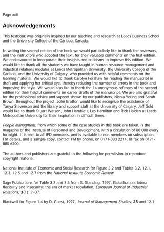 Page xxii
Acknowledgements
This textbook was originally inspired by our teaching and research at Leeds Business School
and the University College of the Cariboo, Canada.
In writing the second edition of the book we would particularly like to thank the reviewers,
and the instructors who adopted the text, for their valuable comments on the first edition.
We endeavoured to incorporate their insights and criticisms to improve this edition. We
would like to thank all the students we have taught in human resource management and
industrial relations modules at Leeds Metropolitan University, the University College of the
Cariboo, and the University of Calgary, who provided us with helpful comments on the
learning material. We would like to thank Carolyn Forshaw for reading the manuscript in
draft and applying her critical eye, thereby reducing the number of errors in the book and
improving the style. We would also like to thank the 14 anonymous referees of the second
edition for their helpful comments on earlier drafts of the manuscript. We are also grateful
for the professional advice and support shown by our publishers, Nicola Young and Sarah
Brown, throughout the project. John Bratton would like to recognize the assistance of
Tanya Stevenson and the library and support staff at the University of Calgary. Jeff Gold
would like to thank Stuart Watson, John Hamblett, Les Hamilton and Rick Holden at Leeds
Metropolitan University for their inspiration in difficult times.
People Managment, from which some of the case studies in this book are taken, is the
magazine of the Institute of Personnel and Development, with a circulation of 80 000 every
fortnight. It is sent to all IPD members, and is available to non-members on subscription.
For details, and a sample copy, contact PM by phone, on 0171-880 2214, or fax on 0171-
880 6200.
The authors and publishers are grateful to the following for permission to reproduce
copyright material:
National Institute of Economic and Social Research for Figure 3.2 and Tables 3.2, 12.1,
12.3, 12.5 and 12.7 from the National Institute Economic Review.
Sage Publications for Table 3.3 and 3.5 from G. Standing, 1997, Globalization, labour
flexibility and insecurity: the era of market regulation, European Journal of Industrial
Relations, 3(1): 7–37.
Blackwell for Figure 1.4 by D. Guest, 1997, Journal of Management Studies, 25 and 12.1
 
