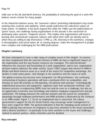 Page 94
child care in the UK and North America, the probability of achieving the goal of a work–life
balance seems remote for many people.
In the industrial relations arena, the 'consumer culture' promoting individualism may erode
working-class customs and solidarity, which would undermine the collectivist culture of
trade unions. In addition, it has been argued that while the 1980s saw the politicization of
'green' issues, one challenge facing organizations in this decade is the reassertion of
underlying value systems. Chapman asserts, 'This implies that organizations will need to
develop and communicate corporate cultures with which their staff can identify and to
which they are willing to ally themselves' (1990, p. 29). Diversity in the workforce, changes
in demographics and social values all, to varying degrees, make the management of people
more complex and challenging for the HRM professional.
Chapter summary.
We have attempted to cover a wide range of complex issues in this chapter. In essence,
we have emphasized that the external contexts of HRM can have a significant impact on
the organization and the way human resources are managed. The external domain
influences the structure and functioning of a work organization, and in turn, organization
decision makers influence the wider society. Guest (1987) argues that interest in HRM in
Britain and North America arose as a result of the search for competitive advantage, the
decline in trade union power, and changes in the workforce and the nature of work.
The global economy has become more integrated. For HR practitioners, the continuing
restructuring of business operations will have a profound effect on competition, and
thereby on such HR activities as HR planning, recruitment and selection. Technologically
sophisticated processes and equipment, Japanese-style 'lean' production methods, and
business process re-engineering (BPR) must not only be seen as a challenge, but also as
an opportunity to harness new technology and enhance employee empowerment and job
satisfaction. The linkage between the external contexts and the search for competitive
advantage through employee performance and HRM activities is illustrated by the Fombrun
et al. HRM model, Figure 1.2. As far as employment law is concerned, the Labour
government's support for the EU Social Charter may encourage senior management to
have more regard for HRM. The general indication is that the changing social context of
HRM is placing more pressure on employers to pay more attention to the issues associated
with a diverse workforce – in particular to be more sensitive to the issues and challenges
related to women workers, ethnic minorities and the disabled.
Key concepts
 