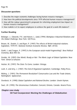 Page 95
Discussion questions
1. Describe the major economic challenges facing human resource managers.
2. How have the political developments since 1979 affected human resource management?
3. How will the Labour government's proposals for reforming employment law impact on
human resource management?
4. How realistic is it to expect employees to achieve the goal of a work–life balance?
Further Reading
Belanger, J., Edwards, P.K. and Haiven, L. (eds) (1994) Workplace Industrial Relations and
the Global Challenge, New York: ILR Press.
Brown, W., Deakin, S. and Ryan, P. (1997) The effects of British industrial relations
legislation, 1979–97, National Institute Economic Review, 161: 69–83.
Grahl, J. and Teague, P. (1997) Is the European social model fragmenting?, New Political
Economy, 2(3):405–26.
Greider, W. (1997) One World, Ready or Not: The Manic Logic of Global Capitalism, New
York: Simon & Schuster.
Hutton, W, (1997) The State To Come, London: Vintage.
Lash, S. and Urry, J. (1987) The End of Organized Capitalism, Cambridge: Polity Press.
Mcllroy, J. (1991) The Permanent Revolution? Conservative Law and the Trade Unions,
Nottingham: Spokesman.
Overbeck, H. (1990) Global Capitalism and National Decline, London: Unwin Hyman.
Saul, J.R. (1995) The Unconscious Civilization, Concord, Ontario, Canada: Anansi Press.
Chapter case study
Oil Tool Incorporated: Meeting the Challenges of Globalization
 