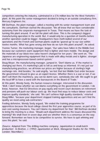 Page 96
competitors entering the industry, culminated in a £76 million loss for the West Yorkshire
plant. At this point the senior management decided to bring in an outside consultancy firm,
Mercury Engineers Inc.
Bill Dorfman, the plant manager, called a meeting with his senior management team and
the consultants. Dorfman started the discussion. 'We all know that we have considerable
autonomy from the corporate management in Texas. That means we have the task of
turning this plant around. If we fail the plant will close. This is the company's biggest
manufacturing operation in the world. But, it would only be a question of months before
another operation could be bigger. Headquarters have moth-balled several of our
operations and the French and German plants could be 'geared up' to our size within
twelve months. What has gone wrong and how do we turn this plant around?', he asked.
Yvonne Turner, the marketing manager, began. 'Our sales have fallen in the Middle East
because our customers want equipment that is lighter and more mobile. The design and
the materials of our block-tree valve haven't changed for ten years.' She went on, 'The
Japanese are engineering equipment that is made with alloy metals and is lighter, stronger
and has a microprocessor-based control system.'
Doug Meyer, the manufacturing manager, jumped in. 'Don't blame us. If the market is
changing out there, it's marketing's job to tell us and keep us informed. It's not just our
manufacturing practices, we all know our prices are higher because of sterling's high
exchange rate. And besides,' he said angrily, 'we lost that last Middle East order because
the government refused to give us an export licence. Whether there is a war or not, if we
don't sell them the machinery, you can be damn sure, somebody else will. We ought to get
the local MP to have a word with the bureaucrats in the Board of Trade.'
At this point, Wendy Seely, the human resource manager, intervened in the discussion.
'Well, I don't know whether we can blame everything on the government in London. I do
know, however, that EU Directives on pay equity and recent court decisions on retirement
and pensions will push our labour costs up. We must find ways to reduce labour costs and
improve quality standards,' she said. 'We can't achieve high quality standards,' retorted
Doug Miller, 'because your department stopped training apprentices and we can't find the
quality we need using sub-contractors.'
Feeling defensive, Wendy Seely argued, 'We ended the training programme for
apprentices because the local college closed the first year apprentice course, as part of its
own cost-saving measures. You can't blame my department for that.' Bill Dorfman decided
to bring the meeting to a close. 'Would each department address the issues discussed this
morning? We shall meet in seven days and see whether there is a consensus on the way
forward. Remember we have to be competitive to survive. We have to quit whining and
save this plant,' he said.
(Source: Adapted from 'The drilling machine company: Japanization in small-batch
production'. In Bratton, J. (1992) Japanization at Work, Managerial Studies for the 1990s,
London: Macmillan.)
 