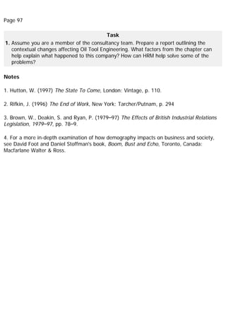 Page 97
Task
1. Assume you are a member of the consultancy team. Prepare a report outlining the
contextual changes affecting Oil Tool Engineering. What factors from the chapter can
help explain what happened to this company? How can HRM help solve some of the
problems?
Notes
1. Hutton, W. (1997) The State To Come, London: Vintage, p. 110.
2. Rifkin, J. (1996) The End of Work, New York: Tarcher/Putnam, p. 294
3. Brown, W., Deakin, S. and Ryan, P. (1979–97) The Effects of British Industrial Relations
Legislation, 1979–97, pp. 78–9.
4. For a more in-depth examination of how demography impacts on business and society,
see David Foot and Daniel Stoffman's book, Boom, Bust and Echo, Toronto, Canada:
Macfarlane Walter & Ross.
 