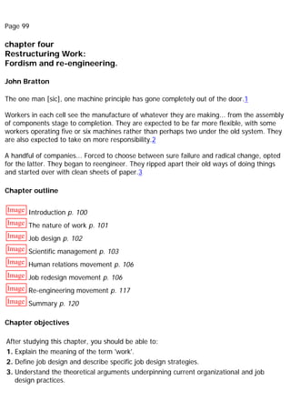 Page 99
chapter four
Restructuring Work:
Fordism and re-engineering.
John Bratton
The one man [sic], one machine principle has gone completely out of the door.1
Workers in each cell see the manufacture of whatever they are making... from the assembly
of components stage to completion. They are expected to be far more flexible, with some
workers operating five or six machines rather than perhaps two under the old system. They
are also expected to take on more responsibility.2
A handful of companies... Forced to choose between sure failure and radical change, opted
for the latter. They began to reengineer. They ripped apart their old ways of doing things
and started over with clean sheets of paper.3
Chapter outline
Image Introduction p. 100
Image The nature of work p. 101
Image Job design p. 102
Image Scientific management p. 103
Image Human relations movement p. 106
Image Job redesign movement p. 106
Image Re-engineering movement p. 117
Image Summary p. 120
Chapter objectives
After studying this chapter, you should be able to:
1. Explain the meaning of the term 'work'.
2. Define job design and describe specific job design strategies.
3. Understand the theoretical arguments underpinning current organizational and job
design practices.
 