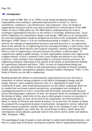 Page 100
Introduction
In their model of HRM, Beer et al. (1984) see job design broadening employee
responsibilities and resulting in 'substantial improvements in all four Cs', that is,
commitment, competence, cost effectiveness, and congruence. Thus, the design of
organizational structures and the way work is performed are critical features of the HRM
model. As Guest (1990) points out, the HRM model is underpinned by the need to
reconfigure organizational structures as the rhetoric is essentially 'antibureaucratic'. Guest
further emphasizes the concomitant change in job design. 'HRM takes as its starting point
the view that organizations should be designed on the basis of the assumptions inherent in
McGregor's (1960) Theory Y.'4 As we mentioned previously in Chapter 2, the new buzz
word for the redesign of organizational structures and work processes is 're-engineering'.
Much of the rationale for re-engineering has been developed initially in a USA context, then
generalized across North America and European economies. Hammer and Champy (1993)
inform us that re-engineering is necessary because the world is a different place. To
respond more rapidly to global changes, to make organizations compete more aggressively
in global markets, to have a workforce that is more flexible and attuned to the needs of
customers, senior managers have fundamentally to restructure business processes. Re-
engineering should be understood in the context of the debate on postmodernist thinking
for organizations (Hassard and Parker, 1993). In terms of organizational design and
analysis, postmodernism is linked to and underpinned by a portfolio of theories including
flexible specialization, disorganized capitalism and post-Fordism (Thompson, 1993). To this
family of theories we can add re-engineering.
Running parallel with debates on postmodernist organizational structures has been a
renaissance of interest among academics in the field of technological change and job
design. However, when academic observers refer to a 'degradation of work' or the
'enrichment of work', what theoretical perspectives are the authors employing? Work can
be studied from two broad academic perspectives; psychological and sociological. A
sociological perspective of work is concerned with the broader contextual and structural
factors affecting peoples' experience of work. An important theme for sociologists is that of
the division of labour, which refers to the way in which people in society can specialize in
doing particular types of work. At the level of the organization, the internal division of
labour is a basis of efficiency and control of workers. At society level, the division of labour
has produced the occupational structure of professional, management, clerical, skilled and
unskilled manual occupations. Another important topic in the sociology of work is that of
work-based inequalities and, within this, the social division of labour, which shows that
contemporary society allocates particular work to men and to women (Littler and Salaman,
1984; Thompson, 1989).
The psychological study of people at work attempts to understand individual behaviour, and
there is a large body of literature covering the academic field of 'organizational behaviour',
 