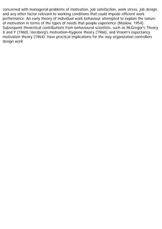 concerned with managerial problems of motivation, job satisfaction, work stress, job design,
and any other factor relevant to working conditions that could impede efficient work
performance. An early theory of individual work behaviour attempted to explain the nature
of motivation in terms of the types of needs that people experience (Maslow, 1954).
Subsequent theoretical contributions from behavioural scientists, such as McGregor's Theory
X and Y (1960), Herzberg's motivation–hygiene theory (1966), and Vroom's expectancy
motivation theory (1964), have practical implications for the way organization controllers
design work
 