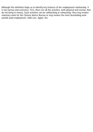 Although this definition helps us to identify key features of the employment relationship, it
is too narrow and restrictive. First, there are all the activities, both physical and mental, that
do not bring in money. Such activities can be exhilarating or exhausting; they may involve
voluntary work for the Citizens Advice Bureau or may involve the most demanding work
outside paid employment, child care. Again, the
 