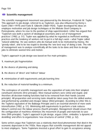 Page 104
Scientific management
The scientific management movement was pioneered by the American, Frederick W. Taylor.
This approach to job design, referred to as Taylorism, was also influenced by Henry L.
Gantt (1861–1919) and Frank B. Gilbreth (1868–1924). Taylor developed his ideas on
employee motivation and job design techniques at the Midvale Steel Company in
Pennsylvania, where he rose to the position of shop superintendent. Littler has argued that
'Taylorism was both a system of ideological assertions and a set of management
practices' (1982, p. 51). Taylor was appalled by what he regarded as inefficient working
practices and the tendency of workers not to put in a full day's work – what Taylor called
'natural soldering'. He saw workers who do manual work to be motivated by money, the
'greedy robot', and to be too stupid to develop the 'one best way' of doing a task. The role
of management was to analyse scientifically all the tasks to be done and then to design
jobs to eliminate wasted time and motion.
Taylor's approach to job design was based on five main principles:
1. maximum job fragmentation
2. the divorce of planning and doing
3. the divorce of 'direct' and 'indirect' labour
4. minimization of skill requirements and job-learning time
5. the reduction of material handling to a minimum.
The centrepiece of scientific management was the separation of tasks into their simplest
constituent elements (first principle). Most manual workers were sinful and stupid, and
therefore all decision-making functions had to be removed from their hands (second
principle). All preparation and servicing tasks should be taken away from the skilled worker,
and performed by unskilled and cheaper labour (third principle). According to Littler this is
the Taylorist equivalent of the Babbage Principle and is an essential element of more work
intensification (1982, p. 51). Minimizing skill requirements to perform a task reduces
labour's control over the labour process (fourth principle). Management should ensure that
the configuration of machines minimizes the movement of people and materials to save
time (fifth principle). Taylor's approach to job design, argues Littler, embodies 'a dynamic of
deskilling' and offers to organizations 'new structures of control' (1982, p. 52).
Some writers argue that Taylorism was a relatively short-lived phenomenon that died in the
economic depression in the 1930s. Rose argues that scientific management did not appeal
to most employers: 'Some Taylorians invested a great effort to gain its acceptance among
 