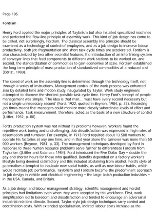 Page 105
Fordism
Henry Ford applied the major principles of Taylorism but also installed specialized machines
and perfected the flow-line principle of assembly work. This kind of job design has come to
be called, not surprisingly, Fordism. The classical assembly line principle should be
examined as a technology of control of employees, and as a job design to increase labour
productivity, both job fragmentation and short task-cycle times are accelerated. Fordism is
also characterized by two other essential features, the introduction of an interlinking system
of conveyor lines that feed components to different work stations to be worked on, and
second, the standardization of commodities to gain economies of scale. Fordism established
the long-term principle of mass production of standardized commodities at a reduced cost
(Coriat, 1980).
The speed of work on the assembly line is determined through the technology itself, not
through a series of instructions. Management control of the work process was enhanced
also by detailed time and motion study inaugurated by Taylor. Work study engineers
attempted to discover the shortest possible task-cycle time. Henry Ford's concept of people
management was simple. 'The idea is that man... must have every second necessary but
not a single unnecessary second' (Ford, 1922, quoted in Beynon, 1984, p. 33). Recording
job times meant that managers could monitor more closely subordinate levels of effort and
performance. Task measurement, therefore, acted as the basis of a new structure of control
(Littler, 1982, p. 88).
Ford's production system was not without its problems however. Workers found the
repetitive work boring and unchallenging. Job dissatisfaction was expressed in high rates of
absenteeism and turnover. For example, in 1913 Ford required about 13 500 workers to
operate his factories at any one time, and in that year alone the turnover was more than 50
000 workers (Beynon, 1984, p. 33). The management techniques developed by Ford in
response to these human resource problems serve further to differentiate Fordism from
Taylorism ((Littler and Salaman, 1984). Ford introduced the Five Dollar Day – double the
pay and shorter hours for those who qualified. Benefits depended on a factory worker's
lifestyle being deemed satisfactory and this included abstaining from alcohol. Ford's style of
paternalism attempted to inculcate new social habits, as well as new labour habits, which
would facilitate job performance. Taylorism and Fordism became the predominant approach
to job design in vehicle and electrical engineering – the large-batch production industries –
in the USA, Canada, and Britain.
As a job design and labour management strategy, scientific management and Fordist
principles had limitations even when they were accepted by the workforce. First, work
simplification led to boredom and dissatisfaction and tended to encourage an adversarial
industrial relations climate. Second, Taylor-style job design techniques carry control and
coordination costs. With extended specialization, indirect labour costs increase as the
 