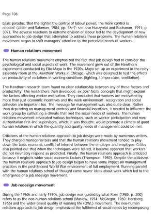 Page 106
basic paradox 'that the tighter the control of labour power, the more control is
needed' (Littler and Salaman, 1984, pp. 36–7; see also Huczynski and Buchanan, 1991, p.
307). The adverse reactions to extreme division of labour led to the development of new
approaches to job design that attempted to address these problems. The human relations
movement began to shift managers' attention to the perceived needs of workers.
Human relations movement
The human relations movement emphasized the fact that job design had to consider the
psychological and social aspects of work. The movement grew out of the Hawthorn
experiments conducted by Elto Mayo in the 1920s. Mayo set up an experiment in the relay
assembly room at the Hawthorn Works in Chicago, which was designed to test the effects
on productivity of variations in working conditions (lighting, temperature, ventilation).
The Hawthorn research team found no clear relationship between any of these factors and
productivity. The researchers then developed, ex post facto, concepts that might explain
the factors affecting worker motivation. They concluded that workers are motivated by
more than just economic incentives and the work environment; recognition and social
cohesion are important too. The message for management was also quite clear. Rather
than depending on management controls and financial incentives, it needed to influence the
work group by cultivating a climate that met the social needs of workers. The human
relations movement advocated various techniques, such as worker participation and non-
authoritarian first-line supervisors, which, it was thought, would promote a climate of good
human relations in which the quantity and quality needs of management could be met.
Criticisms of the human relations approach to job design were made by numerous writers.
They charged managerial bias and that the human relations movement tended to play
down the basic economic conflict of interest between the employer and employee. Critics
also pointed out that when the techniques were tested, it became apparent that workers
did not inevitably respond as predicted. Finally, the human relations approach is criticized
because it neglects wider socio-economic factors (Thompson, 1989). Despite the criticisms,
the human relations approach to job design began to have some impact on management
practices in the post-Second World War environment of full employment. Running parallel
with the human relations school of thought came newer ideas about work which led to the
emergence of a job redesign movement.
Job redesign movement
During the 1960s and early 1970s, job design was guided by what Rose (1985, p. 200)
refers to as the neo-human relations school (Maslow, 1954; McGregor, 1960; Herzberg,
1966) and the wider-based quality of working life (QWL) movement. The neo-human
relations approach to job design emphasized the fulfilment of social needs by recomposing
 