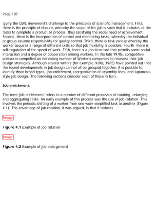 Page 107
typify the QWL movement's challenge to the principles of scientific management. First,
there is the principle of closure, whereby the scope of the job is such that it includes all the
tasks to complete a product or process, thus satisfying the social need of achievement.
Second, there is the incorporation of control and monitoring tasks, whereby the individual
or group assume responsibility for quality control. Third, there is task variety whereby the
worker acquires a range of different skills so that job flexibility is possible. Fourth, there is
self-regulation of the speed of work. Fifth, there is a job structure that permits some social
interaction and a degree of cooperation among workers. In the late 1970s, competitive
pressures compelled an increasing number of Western companies to reassess their job
design strategies. Although several writers (for example, Kelly, 1985) have pointed out that
the recent developments in job design cannot all be grouped together, it is possible to
identify three broad types, job enrichment, reorganization of assembly lines, and Japanese-
style job design. The following sections consider each of these in turn.
Job enrichment.
The term 'job enrichment' refers to a number of different processes of rotating, enlarging,
and aggregating tasks. An early example of this process was the use of job rotation. This
involves the periodic shifting of a worker from one work-simplified task to another (Figure
4.1). The advantage of job rotation, it was argued, is that it reduces
Image
Figure 4.1 Example of job rotation
Image
Figure 4.2 Example of job enlargement
 