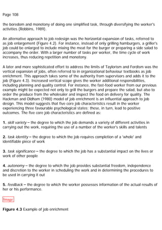 Page 108
the boredom and monotony of doing one simplified task, through diversifying the worker's
activities (Robbins, 1989).
An alternative approach to job redesign was the horizontal expansion of tasks, referred to
as job enlargement (Figure 4.2). For instance, instead of only grilling hamburgers, a griller's
job could be enlarged to include mixing the meat for the burger or preparing a side salad to
accompany the order. With a larger number of tasks per worker, the time cycle of work
increases, thus reducing repetition and monotony.
A later and more sophisticated effort to address the limits of Taylorism and Fordism was the
vertical expansion of jobs, often referred to in organizational behaviour textbooks as job
enrichment. This approach takes some of the authority from supervisors and adds it to the
job (Figure 4.3). Increased vertical scope gives the worker additional responsibilities,
including planning and quality control. For instance, the fast-food worker from our previous
example might be expected not only to grill the burgers and prepare the salad, but also to
order the produce from the wholesaler and inspect the food on delivery for quality. The
Hackman and Oldham (1980) model of job enrichment is an influential approach to job
design. This model suggests that five core job characteristics result in the worker
experiencing three favourable psychological states; these, in turn, lead to positive
outcomes. The five core job characteristics are defined as:
1. skill variety – the degree to which the job demands a variety of different activities in
carrying out the work, requiring the use of a number of the worker's skills and talents
2. task identity – the degree to which the job requires completion of a 'whole' and
identifiable piece of work
3. task significance – the degree to which the job has a substantial impact on the lives or
work of other people
4. autonomy – the degree to which the job provides substantial freedom, independence
and discretion to the worker in scheduling the work and in determining the procedures to
be used in carrying it out
5. feedback – the degree to which the worker possesses information of the actual results of
her or his performance.
Image
Figure 4.3 Example of job enrichment
 