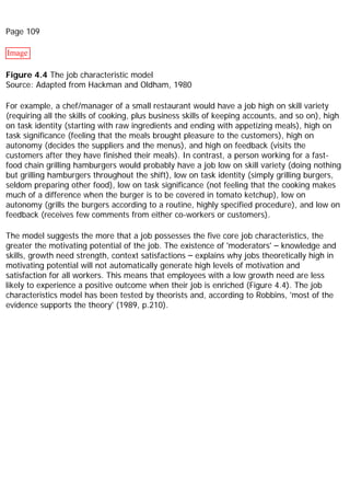 Page 109
Image
Figure 4.4 The job characteristic model
Source: Adapted from Hackman and Oldham, 1980
For example, a chef/manager of a small restaurant would have a job high on skill variety
(requiring all the skills of cooking, plus business skills of keeping accounts, and so on), high
on task identity (starting with raw ingredients and ending with appetizing meals), high on
task significance (feeling that the meals brought pleasure to the customers), high on
autonomy (decides the suppliers and the menus), and high on feedback (visits the
customers after they have finished their meals). In contrast, a person working for a fast-
food chain grilling hamburgers would probably have a job low on skill variety (doing nothing
but grilling hamburgers throughout the shift), low on task identity (simply grilling burgers,
seldom preparing other food), low on task significance (not feeling that the cooking makes
much of a difference when the burger is to be covered in tomato ketchup), low on
autonomy (grills the burgers according to a routine, highly specified procedure), and low on
feedback (receives few comments from either co-workers or customers).
The model suggests the more that a job possesses the five core job characteristics, the
greater the motivating potential of the job. The existence of 'moderators' – knowledge and
skills, growth need strength, context satisfactions – explains why jobs theoretically high in
motivating potential will not automatically generate high levels of motivation and
satisfaction for all workers. This means that employees with a low growth need are less
likely to experience a positive outcome when their job is enriched (Figure 4.4). The job
characteristics model has been tested by theorists and, according to Robbins, 'most of the
evidence supports the theory' (1989, p.210).
 