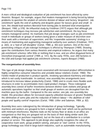 Page 110
A more critical and ideological evaluation of job enrichment has been offered by some
theorists. Bosquet, for example, argues that modern management is being forced by labour
problems to question the wisdom of extreme division of labour and factory 'despotism'. Job
enrichment 'spells the end of authority and despotic power for bosses great and small'; in
turn, this should lead workers liberated from boring jobs to demand total emancipation
(Bosquet, 1980, p.378). An influential study by Friedman (1977) argues that although job
enrichment techniques may increase job satisfaction and commitment, the key focus
remains managerial control. He maintains that job design strategies such as job enrichment
result in individuals or groups of workers being given a wider measure of discretion over
their work with a minimum of supervision, and this 'responsible autonomy' strategy is a
means of maintaining and augmenting managerial authority over workers (Friedman, 1977,
p. 265), or a 'tool of self-discipline' (Coriat, 1980, p. 40) over workers. One of the most
penetrating critiques of job redesign techniques is offered by Thompson (1989). Drawing
upon the contributions from various theorists and empirical evidence, he argues that many
job enrichment schemes 'offer little or nothing that is new, and are often disguised forms of
intensified [managerial] control' (1989, p. 141). By the early 1970s, over 200 factories in
the USA and Europe had applied job enrichment schemes, reports Bosquet (1980).
The reorganization of assembly lines
This type of job design change has been associated with increased product differentiation in
highly competitive consumer industries and unstable labour relations (Coriat, 1980). The
Fordist model of production is product-specific, involving specialized machinery and labour
which is not easily transferable. In contrast, new assembly line arrangements were
introduced to increase labour productivity (Coriot, 1980) and to create more flexible work
structures in order to accommodate more rapid product changes. These redesigned
assembly lines consist of buffer inventories between distinct work stations and group all
automatic operations together so that small groups of workers are decoupled from the
machine pace by the buffer. Compared to the one worker, one job, one assembly line
model, this procedure allows for increased capacity utilization because of greater flexibility,
the elimination of some jobs and the reduction of indirect labour – the abolition of relief
people and 'quality control' inspectors (Coriat, 1980; Littler and Salaman, 1984, p. 82).
Assembly lines were redesigned by the introduction of group technology. Typically,
machines and workers are grouped to form a logical 'whole task' which can be performed
with minimum interference. Machine tools on the factory floor or desks in an office are
reorganized so that they are grouped not on the basis of their doing similar work (for
example, drilling or purchase requisition), but on the basis of a contribution to a certain
product or service. This approach to job design also explicitly recognizes the value of
cooperative team work, group problem solving, and peer or 'clan' control. In the 1970s,
group technology was tried in large-batch industries, such as automobile manufacturing.
 