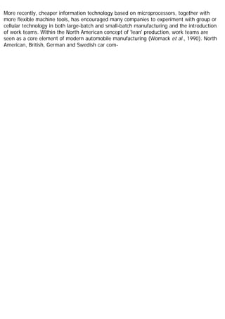 More recently, cheaper information technology based on microprocessors, together with
more flexible machine tools, has encouraged many companies to experiment with group or
cellular technology in both large-batch and small-batch manufacturing and the introduction
of work teams. Within the North American concept of 'lean' production, work teams are
seen as a core element of modern automobile manufacturing (Womack et al., 1990). North
American, British, German and Swedish car com-
 
