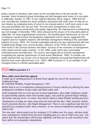 Page 111
panies started to introduce work teams on the assembly lines in the last decade. For
example, Volvo introduced group technology and self-managed work teams at a new plant
in Uddevalla, Sweden, in 1987. It was reported (Business Week, August, 1989) that the
new assembly line avoided the classic problems associated with work cycles of only one or
two minutes by employing teams of seven to ten manual workers. Each team works in one
area and assembles four cars per shift. The new work arrangements at Volvo were
introduced to improve productivity and quality. Apparently, the improvement in productivity
was not enough, in November 1992, Volvo announced the closure of its innovative plant at
Uddevalla. For many organizational researchers, the Swedish plant had become an icon for
a European, human-centred and productive organization and its closure suggested that
Taylorist and neo-Taylorist solutions still dominate management thinking in the automobile
industry (Cressey, 1993). The German automobile industry has also experimented with non-
traditional job designs over several decades. Whereas, in the 1970s, the introduction of
work teams in the German factories had failed – because of the resistance of management,
trade unions and the works councils – in the 1990s, work teams were successfully
reintroduced into assembly lines. The success was largely due to German management
recognizing the superior performance of work teams (Murakami, 1995). In Canada, one
study reported that over 20 per cent of electrical companies surveyed had implemented self-
directed work teams (Betcherman et al., 1994). HRM in practice 4.1 is an example of self-
managed teams in a British automobile plant.
Image HRM in practice 4.1
Blue-collar steel deal has appeal
A shake-up of working practices at British Steel signals the end of the steelworker's
traditional image
BY STEPHEN OVERELL People Management, 1997
British Steel is set to revolutionise working practices in heavy industry by offering the same
employment conditions to blue-collar and white-collar staff.
Under proposals that are to be put out to local negotiations, blue-collar employees would
be paid monthly salaries rather than weekly wages, and could be granted longer holidays
and better sick-pay terms. In return, they will be asked to adopt flexible working practices.
'Steelworkers of today are miles away from the heat and the dust,' Allan Johnston, British
Steel's personnel director, told People Management. 'There is not a significant job that isn't
operated by a keyboard rather than a hammer, so we need an employment package that
reflects this.'
The new deal,' which would cost the company £175 million over five years, will also entail
more redundancies. British Steel has been shedding jobs at a rate of 1000 every year. The
unions fear this annual figure will increase eightfold, and they are to seek assurances that
there will be no compulsory redundancies.
 