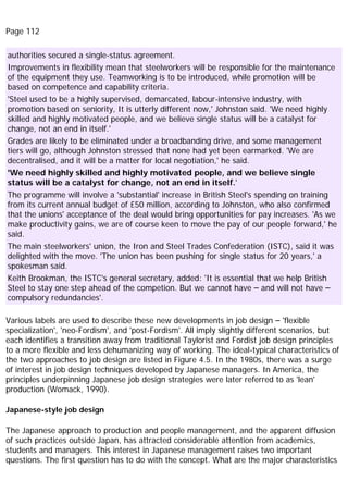 Page 112
authorities secured a single-status agreement.
Improvements in flexibility mean that steelworkers will be responsible for the maintenance
of the equipment they use. Teamworking is to be introduced, while promotion will be
based on competence and capability criteria.
'Steel used to be a highly supervised, demarcated, labour-intensive industry, with
promotion based on seniority, It is utterly different now,' Johnston said. 'We need highly
skilled and highly motivated people, and we believe single status will be a catalyst for
change, not an end in itself.'
Grades are likely to be eliminated under a broadbanding drive, and some management
tiers will go, although Johnston stressed that none had yet been earmarked. 'We are
decentralised, and it will be a matter for local negotiation,' he said.
'We need highly skilled and highly motivated people, and we believe single
status will be a catalyst for change, not an end in itself.'
The programme will involve a 'substantial' increase in British Steel's spending on training
from its current annual budget of £50 million, according to Johnston, who also confirmed
that the unions' acceptance of the deal would bring opportunities for pay increases. 'As we
make productivity gains, we are of course keen to move the pay of our people forward,' he
said.
The main steelworkers' union, the Iron and Steel Trades Confederation (ISTC), said it was
delighted with the move. 'The union has been pushing for single status for 20 years,' a
spokesman said.
Keith Brookman, the ISTC's general secretary, added: 'It is essential that we help British
Steel to stay one step ahead of the competion. But we cannot have – and will not have –
compulsory redundancies'.
Various labels are used to describe these new developments in job design – 'flexible
specialization', 'neo-Fordism', and 'post-Fordism'. All imply slightly different scenarios, but
each identifies a transition away from traditional Taylorist and Fordist job design principles
to a more flexible and less dehumanizing way of working. The ideal-typical characteristics of
the two approaches to job design are listed in Figure 4.5. In the 1980s, there was a surge
of interest in job design techniques developed by Japanese managers. In America, the
principles underpinning Japanese job design strategies were later referred to as 'lean'
production (Womack, 1990).
Japanese-style job design
The Japanese approach to production and people management, and the apparent diffusion
of such practices outside Japan, has attracted considerable attention from academics,
students and managers. This interest in Japanese management raises two important
questions. The first question has to do with the concept. What are the major characteristics
 