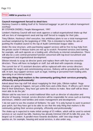 Page 113
Image HRM in practice 4.2
Council management forced to shed tiers
Hackney Council is ridding itself of its 'historical baggage' as part of a radical management
overhaul
BY STEPHEN OVERELL People Management, 1997
London's Hackney Council will next week approve a radical organisational shake-up that
will see tiers of management axed and top staff forced to reapply for their jobs.
Tony Elliston, Hackney's chief executive, has ambitious plans to see a total management
overhaul completed by the beginning of 1998. This is intended to further his aim of
pushing the troubled council to the top of Audit Commission league tables.
Under the new structure, units purchasing support services will be free to buy help from
the private sector if inhouse teams are not up to scratch. Personnel services and training,
for example, will each operate as a trading unit, effectively as internal consultancies. There
will also be a core central personnel function concerned with top-level recruitment and
management and organisational development.
Elliston intends to scrap six director posts and replace them with four new exeuctive
directors. These will have no budgets or staff, but will deal with corporate strategy.
The current tier of 15 assistant directors will be replaced with nine service directors
responsible for targets and commissioning services. Delivery will be provided by units that
will, in turn, buy support services such as legal, training or personnel from trading units
operating in an internal market.
'the only thing that matters is the community getting their services promptly,
efficiently and professionally'.
Asked about how top staff felt about reapplying for their jobs, Elliston replied: 'Huge
changes are going to happen, not just a little here and a little there. If officers can't mirror
that in their behaviours, they have got some life choices to make. New staff will be those
most able to do the job.'
Elliston said he was keen to avoid traditional titles such as director of education and
director of housing. Instead, service directors will be responsible for areas such as learning
and leisure, children and families and estate management and development.
'I do not want to see the creation of fiefdoms,' he said. 'It is only human to want to protect
your patch, but they have got to be able to see that the only thing that matters is the
community getting their services promptly, efficiently and professionally.'
The shake-up is expected to make initial savings of £5 million, which will be used to extend
services or cut council tax bills. Hackney has already trimmed £58 off its bills this year, the
largest cut in London. A parallel move towards devolution, with 'one-stop shops' for
queries on, for example, housing and social services, is also under way.
 