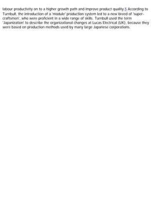 labour productivity on to a higher growth path and improve product quality.5 According to
Turnbull, the introduction of a 'module' production system led to a new breed of 'super-
craftsmen', who were proficient in a wide range of skills. Turnbull used the term
'Japanization' to describe the organizational changes at Lucas Electrical (UK), because they
were based on production methods used by many large Japanese corporations.
 