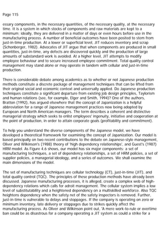 Page 115
essary components, in the necessary quantities, of the necessary quality, at the necessary
time. It is a system in which stocks of components and raw materials are kept to a
minimum; ideally, they are delivered in a matter of days or even hours before use in the
manufacturing process. A number of beneficial outcomes have been posited to stem from
just-in-time production. At a lower or superficial level, JIT reduces inventory and scrap
(Schonberger, 1982). Advocates of JIT argue that when components are produced in small
quantities, just-in-time, any defects are discovered quickly and the production of large
amounts of substandard work is avoided. At a higher level, JIT attempts to modify
employee behaviour and to secure increased employee commitment. Total quality control
management may stand alone or may operate in tandem with cellular and just-in-time
production.
There is considerable debate among academics as to whether or not Japanese production
methods constitute a discrete package of management techniques that can be lifted from
their original social and economic context and universally applied. Do Japanese production
techniques constitute a significant departure from existing job design principles, Taylorism
and human relations (see, for example, Elger and Smith, 1994)? One of the authors,
Bratton (1992), has argued elsewhere that the concept of Japanization is a helpful
abbreviation for a range of Japanese management practices now being adopted by
European and North American managers. The term describes a coherent and distinctive
managerial strategy which seeks to enlist employees' ingenuity, initiative and cooperation at
the point of production, in order to attain corporate goals (profitability and commitment).
To help you understand the diverse components of the Japanese model, we have
developed a theoretical framework for examining the concept of Japanization. Our model is
based principally on two recent contributions to the debate on Japanese-style management,
Oliver and Wilkinson's (1988) theory of 'high dependency relationships', and Guest's (1987)
HRM model. As Figure 4.6 shows, our model has six major components: a set of
manufacturing techniques, a set of dependency relationships, a set of HRM policies, a set of
supplier policies, a managerial ideology, and a series of outcomes. We shall examine the
main dimensions of the model.
The set of manufacturing techniques are cellular technology (CT), just-in-time (JIT), and
total quality control (TQC). The principles of these production methods have already been
discussed. Japanese manufacturing processes, it is alleged, create a complex web of high-
dependency relations which calls for adroit management. The cellular system implies a low
level of substitutability and a heightened dependency on a multiskilled workforce. Also TQC
heightens dependency when the safety net of the safety inspectors is removed. Further,
just-in-time is vulnerable to delays and stoppages. If the company is operating on zero or
minimum inventory, late delivery or stoppages due to strikes quickly affect the
manufacturing process. As Oliver and Wilkinson point out, 'A mere work-to-rule or overtime
ban could be as disastrous for a company operating a JIT system as could a strike for a
 