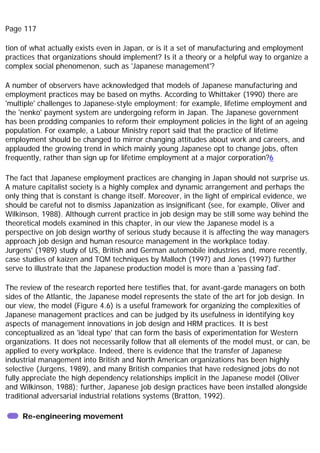 Page 117
tion of what actually exists even in Japan, or is it a set of manufacturing and employment
practices that organizations should implement? Is it a theory or a helpful way to organize a
complex social phenomenon, such as 'Japanese management'?
A number of observers have acknowledged that models of Japanese manufacturing and
employment practices may be based on myths. According to Whittaker (1990) there are
'multiple' challenges to Japanese-style employment; for example, lifetime employment and
the 'nenko' payment system are undergoing reform in Japan. The Japanese government
has been prodding companies to reform their employment policies in the light of an ageing
population. For example, a Labour Ministry report said that the practice of lifetime
employment should be changed to mirror changing attitudes about work and careers, and
applauded the growing trend in which mainly young Japanese opt to change jobs, often
frequently, rather than sign up for lifetime employment at a major corporation?6
The fact that Japanese employment practices are changing in Japan should not surprise us.
A mature capitalist society is a highly complex and dynamic arrangement and perhaps the
only thing that is constant is change itself. Moreover, in the light of empirical evidence, we
should be careful not to dismiss Japanization as insignificant (see, for example, Oliver and
Wilkinson, 1988). Although current practice in job design may be still some way behind the
theoretical models examined in this chapter, in our view the Japanese model is a
perspective on job design worthy of serious study because it is affecting the way managers
approach job design and human resource management in the workplace today.
Jurgens' (1989) study of US, British and German automobile industries and, more recently,
case studies of kaizen and TQM techniques by Malloch (1997) and Jones (1997) further
serve to illustrate that the Japanese production model is more than a 'passing fad'.
The review of the research reported here testifies that, for avant-garde managers on both
sides of the Atlantic, the Japanese model represents the state of the art for job design. In
our view, the model (Figure 4.6) is a useful framework for organizing the complexities of
Japanese management practices and can be judged by its usefulness in identifying key
aspects of management innovations in job design and HRM practices. It is best
conceptualized as an 'ideal type' that can form the basis of experimentation for Western
organizations. It does not necessarily follow that all elements of the model must, or can, be
applied to every workplace. Indeed, there is evidence that the transfer of Japanese
industrial management into British and North American organizations has been highly
selective (Jurgens, 1989), and many British companies that have redesigned jobs do not
fully appreciate the high dependency relationships implicit in the Japanese model (Oliver
and Wilkinson, 1988); further, Japanese job design practices have been installed alongside
traditional adversarial industrial relations systems (Bratton, 1992).
Re-engineering movement
 