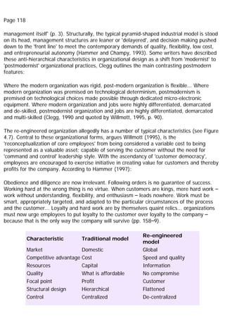 Page 118
management itself' (p. 3). Structurally, the typical pyramid-shaped industrial model is stood
on its head, management structures are leaner or 'delayered', and decision making pushed
down to the 'front line' to meet the contemporary demands of quality, flexibility, low cost,
and entrepreneurial autonomy (Hammer and Champy, 1993). Some writers have described
these anti-hierarchical characteristics in organizational design as a shift from 'modernist' to
'postmodernist' organizational practices, Clegg outlines the main contrasting postmodern
features:
Where the modern organization was rigid, post-modern organization is flexible... Where
modern organization was premised on technological determinism, postmodernism is
premised on technological choices made possible through dedicated micro-electronic
equipment. Where modern organization and jobs were highly differentiated, demarcated
and de-skilled, postmodernist organization and jobs are highly differentiated, demarcated
and multi-skilled (Clegg, 1990 and quoted by Willmott, 1995, p. 90).
The re-engineered organization allegedly has a number of typical characteristics (see Figure
4.7). Central to these organizational forms, argues Willmott (1995), is the
'reconceptualization of core employees' from being considered a variable cost to being
represented as a valuable asset; capable of serving the customer without the need for
'command and control' leadership style. With the ascendancy of 'customer democracy',
employees are encouraged to exercise initiative in creating value for customers and thereby
profits for the company. According to Hammer (1997):
Obedience and diligence are now irrelevant. Following orders is no guarantee of success.
Working hard at the wrong thing is no virtue. When customers are kings, mere hard work –
work without understanding, flexibility, and enthusiasm – leads nowhere. Work must be
smart, appropriately targeted, and adapted to the particular circumstances of the process
and the customer... Loyalty and hard work are by themselves quaint relics... organizations
must now urge employees to put loyalty to the customer over loyalty to the company –
because that is the only way the company will survive (pp. 158–9).
Characteristic Traditional model
Re-engineered
model
Market Domestic Global
Competitive advantage Cost Speed and quality
Resources Capital Information
Quality What is affordable No compromise
Focal point Profit Customer
Structural design Hierarchical Flattened
Control Centralized De-centralized
 