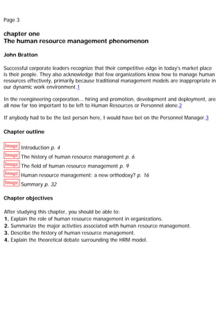 Page 3
chapter one
The human resource management phenomenon
John Bratton
Successful corporate leaders recognize that their competitive edge in today's market place
is their people. They also acknowledge that few organizations know how to manage human
resources effectively, primarily because traditional management models are inappropriate in
our dynamic work environment.1
In the reengineering corporation... hiring and promotion, development and deployment, are
all now far too important to be left to Human Resources or Personnel alone.2
If anybody had to be the last person here, I would have bet on the Personnel Manager.3
Chapter outline
Image Introduction p. 4
Image The history of human resource management p. 6
Image The field of human resource management p. 9
Image Human resource management: a new orthodoxy? p. 16
Image Summary p. 32
Chapter objectives
After studying this chapter, you should be able to:
1. Explain the role of human resource management in organizations.
2. Summarize the major activities associated with human resource management.
3. Describe the history of human resource management.
4. Explain the theoretical debate surrounding the HRM model.
 