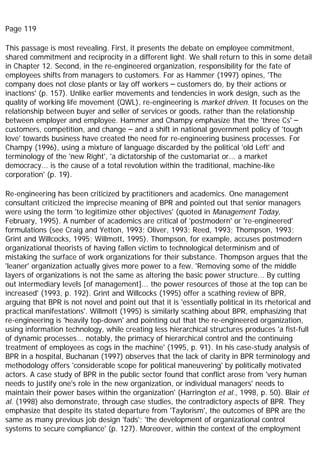 Page 119
This passage is most revealing. First, it presents the debate on employee commitment,
shared commitment and reciprocity in a different light. We shall return to this in some detail
in Chapter 12. Second, in the re-engineered organization, responsibility for the fate of
employees shifts from managers to customers. For as Hammer (1997) opines, 'The
company does not close plants or lay off workers – customers do, by their actions or
inactions' (p. 157). Unlike earlier movements and tendencies in work design, such as the
quality of working life movement (QWL), re-engineering is market driven. It focuses on the
relationship between buyer and seller of services or goods, rather than the relationship
between employer and employee. Hammer and Champy emphasize that the 'three Cs' –
customers, competition, and change – and a shift in national government policy of 'tough
love' towards business have created the need for re-engineering business processes. For
Champy (1996), using a mixture of language discarded by the political 'old Left' and
terminology of the 'new Right', 'a dictatorship of the customariat or... a market
democracy... is the cause of a total revolution within the traditional, machine-like
corporation' (p. 19).
Re-engineering has been criticized by practitioners and academics. One management
consultant criticized the imprecise meaning of BPR and pointed out that senior managers
were using the term 'to legitimize other objectives' (quoted in Management Today,
February, 1995). A number of academics are critical of 'postmodern' or 're-engineered'
formulations (see Craig and Yetton, 1993; Oliver, 1993; Reed, 1993; Thompson, 1993;
Grint and Willcocks, 1995; Willmott, 1995). Thompson, for example, accuses postmodern
organizational theorists of having fallen victim to technological determinism and of
mistaking the surface of work organizations for their substance. Thompson argues that the
'leaner' organization actually gives more power to a few. 'Removing some of the middle
layers of organizations is not the same as altering the basic power structure... By cutting
out intermediary levels [of management]... the power resources of those at the top can be
increased' (1993, p. 192). Grint and Willcocks (1995) offer a scathing review of BPR,
arguing that BPR is not novel and point out that it is 'essentially political in its rhetorical and
practical manifestations'. Willmott (1995) is similarly scathing about BPR, emphasizing that
re-engineering is 'heavily top-down' and pointing out that the re-engineered organization,
using information technology, while creating less hierarchical structures produces 'a fist-full
of dynamic processes... notably, the primacy of hierarchical control and the continuing
treatment of employees as cogs in the machine' (1995, p. 91). In his case-study analysis of
BPR in a hospital, Buchanan (1997) observes that the lack of clarity in BPR terminology and
methodology offers 'considerable scope for political maneuvering' by politically motivated
actors. A case study of BPR in the public sector found that conflict arose from 'very human
needs to justify one's role in the new organization, or individual managers' needs to
maintain their power bases within the organization' (Harrington et al., 1998, p. 50). Blair et
al. (1998) also demonstrate, through case studies, the contradictory aspects of BPR. They
emphasize that despite its stated departure from 'Taylorism', the outcomes of BPR are the
same as many previous job design 'fads'; 'the development of organizational control
systems to secure compliance' (p. 127). Moreover, within the context of the employment
 