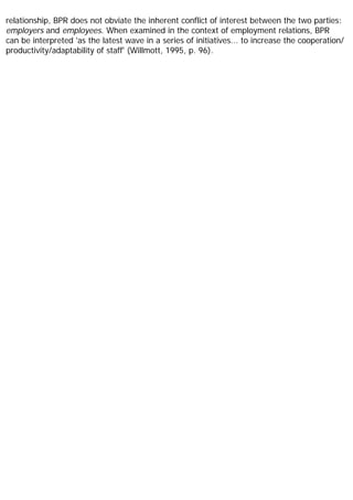 relationship, BPR does not obviate the inherent conflict of interest between the two parties:
employers and employees. When examined in the context of employment relations, BPR
can be interpreted 'as the latest wave in a series of initiatives... to increase the cooperation/
productivity/adaptability of staff' (Willmott, 1995, p. 96).
 