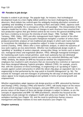 Page 120
Paradox in job design
Paradox is evident in job design. The popular logic, for instance, that technological
development leads to a more highly skilled workforce has been challenged by numerous
observers. Much debate has centred upon the ambiguity involving alternative scenarios of
'upskilling' and 'deskilling' of workers. According to Piore and Sabel (1984), Japanese work
arrangements exemplify 'the re-emergence of the craft paradigm'. This interpretation of the
Japanese model has its critics. Observers of changes in work structures have asserted that
new production regimes that give limited control do not reverse the general deskilling trend
but have a tendency to increase the intensity of work (Sayer, 1986; Turnbull, 1986;
Tomaney, 1990; Clarke, 1997) and offer management much 'tighter control' of the effort
bargain (Malloch, 1997). Using Foucault's Panopticon metaphor a number of writers have
produced pessimistic analyses of non-traditional job designs in which work teams function
to 'reconstitute the individual as a productive subject' in order to enhance managerial
control (Townley, 1994). Others offer a more optimistic analysis, in which the outcomes of
new work regimes are less deterministic. Whether non-traditional job design results in
'upskilling' or 'deskilling' of workers depends, among other things, on factors such as batch
size, managerial choice and negotiation (Bratton, 1992). Although managerial techniques
for monitoring work teams remain primitive, work team autonomy has not eliminated
worker resistance and managerial control continues to be contested (McKinlay and Taylor,
1998). Similarly, the debate on BPR has focused on whether the empowerment of
employees has resulted in work structures that are necessarily less restrictive or repressive
than those designed following Taylorist principles. Willmott (1995), for example, asserts
that, with the assistance of micro-technology, re-engineering is an 'up-dating of Taylor's
crusade against custom and practice in which the silicon chip plays an equivalent role in [re-
engineering] to that performed by the stop watch in Scientific Management' (p. 96). The
rewards for managers and non-managers of jettisoning the old ways of doing work and old
values appear to be largely psychological and symbolic in terms of personal growth and
empowerment.
Whether organizations adopt Japanese job design practices or BPR, advocated by Hammer
and Champy (1993), Champy (1996) and Hammer (1997), will clearly impact on the nature
of work and on managers and non-managers, and puts HRM centre stage. However, the
precise nature of the impact of these job design strategies is subject to debate, as are the
concepts of Japanization and BPR. For HRM practitioners, attention has focused on the
implications of job redesign for employee's health and safety (see Chapter 5), the need for
workplace learning (see Chapter 10), and the need to synchronize human resource
management and labour relations to new work structures (see Chapter 12).
Chapter summary
 