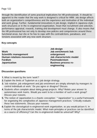 Page 122
through the identification of some practical implications for HR professionals. It should be
apparent to the reader that the way work is designed is critical for HRM. Job design affects
both an organization's competitiveness and the experience and motivation of the individual
and work group. Further, fundamental innovations in job design, implied in Japanese-style
work structures or in the re-engineered organization, mean that recruitment and selection,
performance appraisal, rewards, training and development must change. It also means that
the HR professional has not only to develop new policies and competencies around these
functional areas, but she or he has to cope with the contradictions, paradoxes, and
tensions associated with any new work structure.
Key concepts
Work
Scientific management
Human relations movement
Fordism
Japanization
Job design
Job enrichment/Job
enlargement
Job characteristic model
Postmodernism
Business process re-
engineering
Discussion questions
1.What is meant by the term 'work'?
2.Explain the limits of Taylorism as a job design strategy.
3.'Job rotation, job enlargement and job enrichment are simply attempts by managers to
control individuals at work.' Do you agree or disagree? Discuss.
4.Students often complain about doing group projects. Why? Relate your answer to
autonomous work teams. Would you want to be a member of such a work group?
Discuss your reasons.
5.'The notion of Japanization is a chaotic conception.' '"Japanization" is a useful framework
for organizing the complexities of Japanese management practices.' Critically evaluate
these two statements. Discuss your reasons.
6.Explain the stereotypical re-engineered work organization, as you would picture it, in
terms of the job characteristic model. What main principles or practices can be identified
as a source of efficiency? Can the re-engineered model be universal? Why?
 