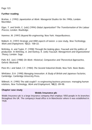 Page 123
Further reading
Bratton, J. (1992) Japanization at Work: Managerial Studies for the 1990s, London:
Macmillan.
Elger, T. and Smith, C. (eds) (1994) Global Japanization? The Transformation of the Labour
Process, London: Routledge.
Hammer, M. (1997) Beyond Re-engineering, New York: HarperBusiness.
Malloch, H. (1997) Strategic and HRM aspects of kaizen: a case study, New Technology,
Work and Employment, 12(2): 108–22.
McKinlay, A. and Taylor, P. (1998) Through the looking glass: Foucault and the politics of
production. In McKinlay, A. and Starkey, K. (eds) Foucault, Management and Organizational
Theory, London: Sage.
Pahl, R.E. (ed.) (1988) On Work: Historical, Comparative and Theroretical Approaches,
Oxford: Blackwell.
Piore M.J. and Sabel, C.F. (1984) The Second Industrial Divide, New York: Basic Books.
Whittaker, D.H. (1990) Managing Innovation: A Study of British and Japanese Factories,
Cambridge: Cambridge University Press.
Willmott, H. (1995) The odd couple?: re-engineering business processes: managing human
relations, New Technology, Work and Employment, 10(2): 89–98.
Chapter case study
Wolds Insurance plc
Wolds Insurance plc is a large insurance company that employs 1850 people in its branches
throughout the UK. The company's head office is in Manchester where it was established in
1928.
 