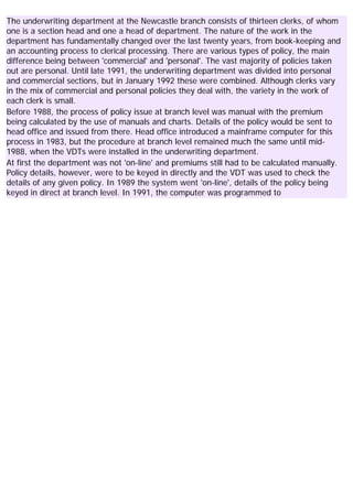 The underwriting department at the Newcastle branch consists of thirteen clerks, of whom
one is a section head and one a head of department. The nature of the work in the
department has fundamentally changed over the last twenty years, from book-keeping and
an accounting process to clerical processing. There are various types of policy, the main
difference being between 'commercial' and 'personal'. The vast majority of policies taken
out are personal. Until late 1991, the underwriting department was divided into personal
and commercial sections, but in January 1992 these were combined. Although clerks vary
in the mix of commercial and personal policies they deal with, the variety in the work of
each clerk is small.
Before 1988, the process of policy issue at branch level was manual with the premium
being calculated by the use of manuals and charts. Details of the policy would be sent to
head office and issued from there. Head office introduced a mainframe computer for this
process in 1983, but the procedure at branch level remained much the same until mid-
1988, when the VDTs were installed in the underwriting department.
At first the department was not 'on-line' and premiums still had to be calculated manually.
Policy details, however, were to be keyed in directly and the VDT was used to check the
details of any given policy. In 1989 the system went 'on-line', details of the policy being
keyed in direct at branch level. In 1991, the computer was programmed to
 
