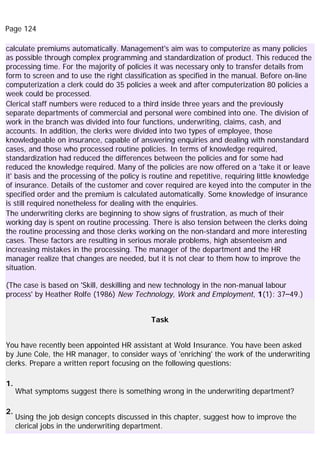 Page 124
calculate premiums automatically. Management's aim was to computerize as many policies
as possible through complex programming and standardization of product. This reduced the
processing time. For the majority of policies it was necessary only to transfer details from
form to screen and to use the right classification as specified in the manual. Before on-line
computerization a clerk could do 35 policies a week and after computerization 80 policies a
week could be processed.
Clerical staff numbers were reduced to a third inside three years and the previously
separate departments of commercial and personal were combined into one. The division of
work in the branch was divided into four functions, underwriting, claims, cash, and
accounts. In addition, the clerks were divided into two types of employee, those
knowledgeable on insurance, capable of answering enquiries and dealing with nonstandard
cases, and those who processed routine policies. In terms of knowledge required,
standardization had reduced the differences between the policies and for some had
reduced the knowledge required. Many of the policies are now offered on a 'take it or leave
it' basis and the processing of the policy is routine and repetitive, requiring little knowledge
of insurance. Details of the customer and cover required are keyed into the computer in the
specified order and the premium is calculated automatically. Some knowledge of insurance
is still required nonetheless for dealing with the enquiries.
The underwriting clerks are beginning to show signs of frustration, as much of their
working day is spent on routine processing. There is also tension between the clerks doing
the routine processing and those clerks working on the non-standard and more interesting
cases. These factors are resulting in serious morale problems, high absenteeism and
increasing mistakes in the processing. The manager of the department and the HR
manager realize that changes are needed, but it is not clear to them how to improve the
situation.
(The case is based on 'Skill, deskilling and new technology in the non-manual labour
process' by Heather Rolfe (1986) New Technology, Work and Employment, 1(1): 37–49.)
Task
You have recently been appointed HR assistant at Wold Insurance. You have been asked
by June Cole, the HR manager, to consider ways of 'enriching' the work of the underwriting
clerks. Prepare a written report focusing on the following questions:
1.
What symptoms suggest there is something wrong in the underwriting department?
2.
Using the job design concepts discussed in this chapter, suggest how to improve the
clerical jobs in the underwriting department.
 