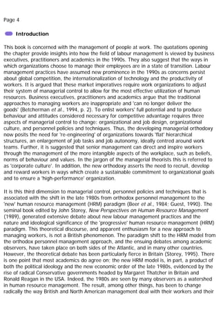 Page 4
Introduction
This book is concerned with the management of people at work. The quotations opening
the chapter provide insights into how the field of labour management is viewed by business
executives, practitioners and academics in the 1990s. They also suggest that the ways in
which organizations choose to manage their employees are in a state of transition. Labour
management practices have assumed new prominence in the 1990s as concerns persist
about global competition, the internationalization of technology and the productivity of
workers. It is argued that these market imperatives require work organizations to adjust
their system of managerial control to allow for the most effective utilization of human
resources. Business executives, practitioners and academics argue that the traditional
approaches to managing workers are inappropriate and 'can no longer deliver the
goods' (Betcherman et al., 1994, p. 2). To enlist workers' full potential and to produce
behaviour and attitudes considered necessary for competitive advantage requires three
aspects of managerial control to change: organizational and job design, organizational
culture, and personnel policies and techniques. Thus, the developing managerial orthodoxy
now posits the need for 're-engineering' of organizations towards 'flat' hierarchical
structures, an enlargement of job tasks and job autonomy, ideally centred around work
teams. Further, it is suggested that senior management can direct and inspire workers
through the management of the more intangible aspects of the workplace, such as beliefs,
norms of behaviour and values. In the jargon of the managerial theorists this is referred to
as 'corporate culture'. In addition, the new orthodoxy asserts the need to recruit, develop
and reward workers in ways which create a sustainable commitment to organizational goals
and to ensure a 'high-performance' organization.
It is this third dimension to managerial control, personnel policies and techniques that is
associated with the shift in the late 1980s from orthodox personnel management to the
'new' human resource management (HRM) paradigm (Beer et al., 1984; Guest, 1990). The
seminal book edited by John Storey, New Perspectives on Human Resource Management
(1989), generated extensive debate about new labour management practices and the
nature and ideological significance of the 'progressive' human resource management (HRM)
paradigm. This theoretical discourse, and apparent enthusiasm for a new approach to
managing workers, is not a British phenomenon. The paradigm shift to the HRM model from
the orthodox personnel management approach, and the ensuing debates among academic
observers, have taken place on both sides of the Atlantic, and in many other countries.
However, the theoretical debate has been particularly fierce in Britain (Storey, 1995). There
is one point that most academics do agree on; the new HRM model is, in part, a product of
both the political ideology and the new economic order of the late 1980s, evidenced by the
rise of radical Conservative governments headed by Margaret Thatcher in Britain and
Ronald Reagan in the USA. Indeed, the 1980s are seen by many observers as a watershed
in human resource management. The result, among other things, has been to change
radically the way British and North American management deal with their workers and their
 