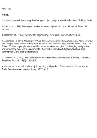 Page 125
Notes.
1. A shop steward discussing the changes in job design (quoted in Bratton, 1992, p. 165).
2. Smith, M. (1989) Team spirit makes workers happier at Lucas, Financial Times, 31
January.
3. Hammer, M. (1997) Beyond Re-engineering, New York: HarperCollins, p. xi.
4. According to David McGregor (1960) The Human Side of Enterprise, New York: McGraw-
Hill, 'people work because they want to work', not because they have to work. Thus, the
Theory Y view of people assumed that when workers are given challenging assignments
and autonomy over work assignments, they will respond with high motivation, high
commitment, and high performance.
5. Turnbull, P. (1986) The Japanisation of British industrial relations at Lucas, Industrial
Relations Journal, 17(3): 193–206.
6. Annual labor report applauds job hopping and predicts fewer services for consumers,
Asahi Evening News, Japan, 1 July, 1992, p. 4.
 