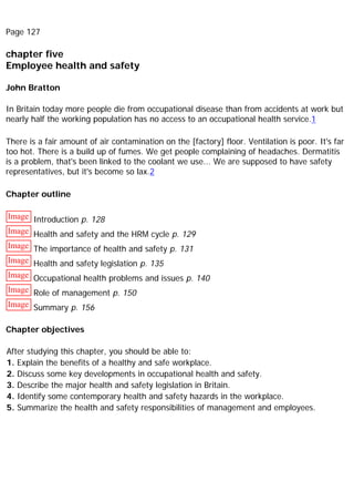 Page 127
chapter five
Employee health and safety
John Bratton
In Britain today more people die from occupational disease than from accidents at work but
nearly half the working population has no access to an occupational health service.1
There is a fair amount of air contamination on the [factory] floor. Ventilation is poor. It's far
too hot. There is a build up of fumes. We get people complaining of headaches. Dermatitis
is a problem, that's been linked to the coolant we use... We are supposed to have safety
representatives, but it's become so lax.2
Chapter outline
Image Introduction p. 128
Image Health and safety and the HRM cycle p. 129
Image The importance of health and safety p. 131
Image Health and safety legislation p. 135
Image Occupational health problems and issues p. 140
Image Role of management p. 150
Image Summary p. 156
Chapter objectives
After studying this chapter, you should be able to:
1. Explain the benefits of a healthy and safe workplace.
2. Discuss some key developments in occupational health and safety.
3. Describe the major health and safety legislation in Britain.
4. Identify some contemporary health and safety hazards in the workplace.
5. Summarize the health and safety responsibilities of management and employees.
 