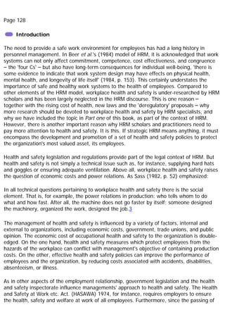 Page 128
Introduction
The need to provide a safe work environment for employees has had a long history in
personnel management. In Beer et al.'s (1984) model of HRM, it is acknowledged that work
systems can not only affect commitment, competence, cost effectiveness, and congruence
– the 'four Cs' – but also have long-term consequences for individual well-being, 'there is
some evidence to indicate that work system design may have effects on physical health,
mental health, and longevity of life itself' (1984, p. 153). This certainly understates the
importance of safe and healthy work systems to the health of employees. Compared to
other elements of the HRM model, workplace health and safety is under-researched by HRM
scholars and has been largely neglected in the HRM discourse. This is one reason –
together with the rising cost of health, new laws and the 'deregulatory' proposals – why
more research should be devoted to workplace health and safety by HRM specialists, and
why we have included the topic in Part one of this book, as part of the context of HRM.
However, there is another important reason why HRM scholars and practitioners need to
pay more attention to health and safety. It is this. If strategic HRM means anything, it must
encompass the development and promotion of a set of health and safety policies to protect
the organization's most valued asset, its employees.
Health and safety legislation and regulations provide part of the legal context of HRM. But
health and safety is not simply a technical issue such as, for instance, supplying hard hats
and goggles or ensuring adequate ventilation. Above all, workplace health and safety raises
the question of economic costs and power relations. As Sass (1982, p. 52) emphasized:
In all technical questions pertaining to workplace health and safety there is the social
element. That is, for example, the power relations in production: who tells whom to do
what and how fast. After all, the machine does not go faster by itself; someone designed
the machinery, organized the work, designed the job.3
The management of health and safety is influenced by a variety of factors, internal and
external to organizations, including economic costs, government, trade unions, and public
opinion. The economic cost of occupational health and safety to the organization is double-
edged. On the one hand, health and safety measures which protect employees from the
hazards of the workplace can conflict with management's objective of containing production
costs. On the other, effective health and safety policies can improve the performance of
employees and the organization, by reducing costs associated with accidents, disabilities,
absenteeism, or illness.
As in other aspects of the employment relationship, government legislation and the health
and safety inspectorate influence managements' approach to health and safety. The Health
and Safety at Work etc. Act. (HASAWA) 1974, for instance, requires employers to ensure
the health, safety and welfare at work of all employees. Furthermore, since the passing of
 